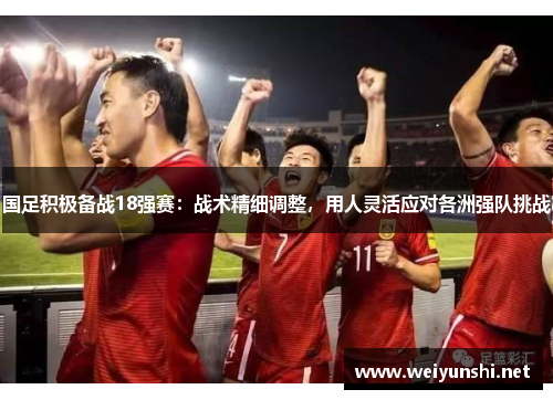 国足积极备战18强赛：战术精细调整，用人灵活应对各洲强队挑战